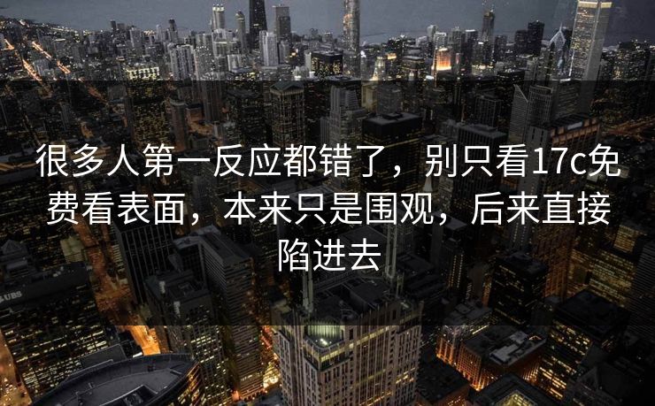 很多人第一反应都错了，别只看17c免费看表面，本来只是围观，后来直接陷进去