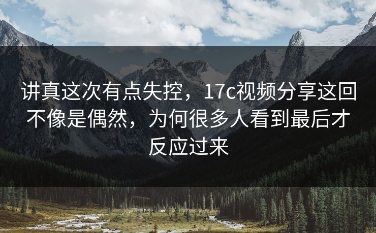讲真这次有点失控，17c视频分享这回不像是偶然，为何很多人看到最后才反应过来