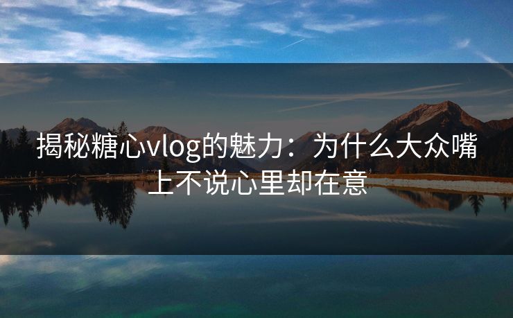 揭秘糖心vlog的魅力：为什么大众嘴上不说心里却在意
