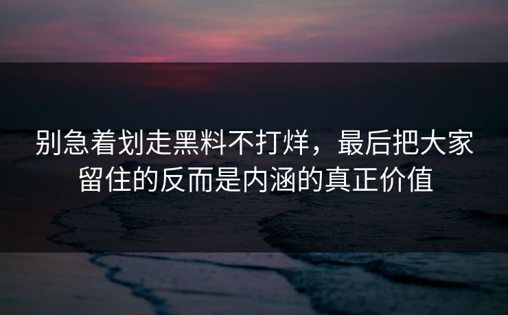 别急着划走黑料不打烊，最后把大家留住的反而是内涵的真正价值