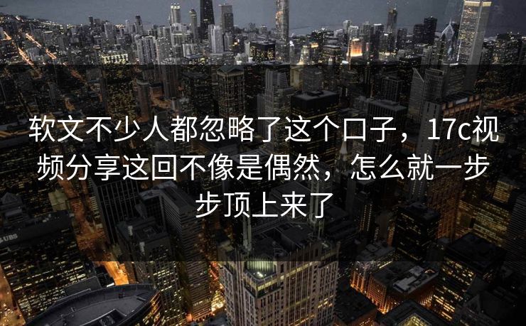 软文不少人都忽略了这个口子，17c视频分享这回不像是偶然，怎么就一步步顶上来了