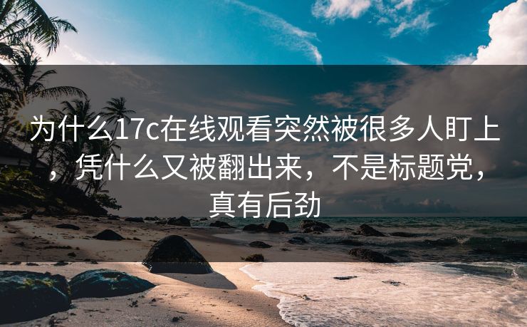 为什么17c在线观看突然被很多人盯上，凭什么又被翻出来，不是标题党，真有后劲