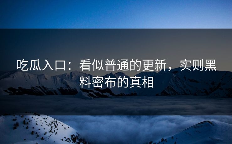 吃瓜入口：看似普通的更新，实则黑料密布的真相