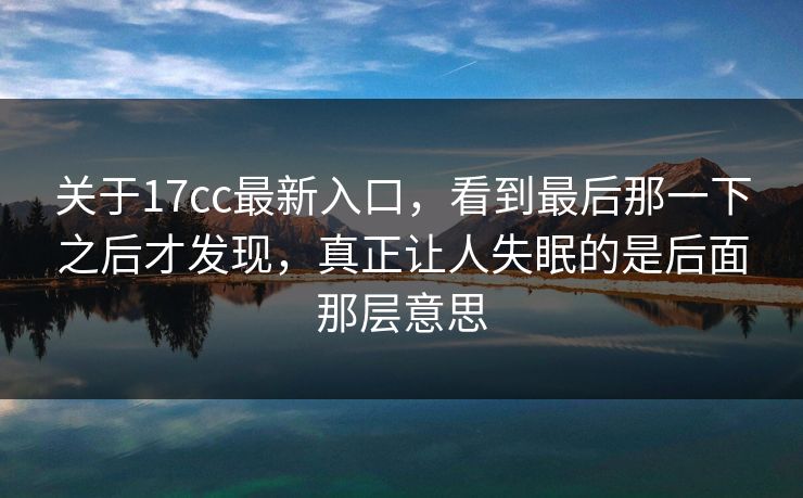 关于17cc最新入口，看到最后那一下之后才发现，真正让人失眠的是后面那层意思