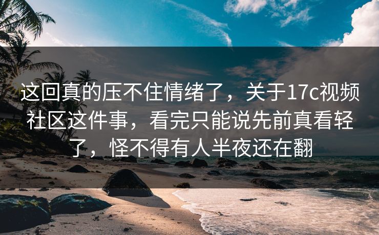 这回真的压不住情绪了，关于17c视频社区这件事，看完只能说先前真看轻了，怪不得有人半夜还在翻