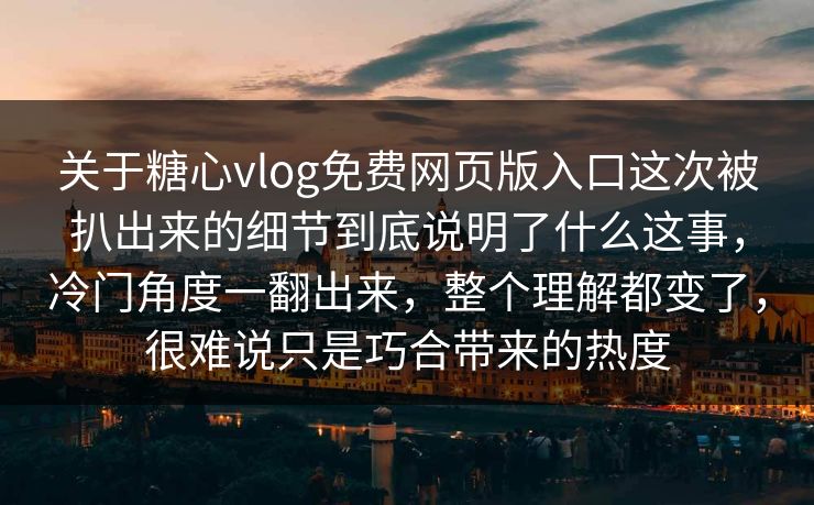 关于糖心vlog免费网页版入口这次被扒出来的细节到底说明了什么这事，冷门角度一翻出来，整个理解都变了，很难说只是巧合带来的热度