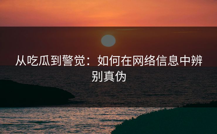从吃瓜到警觉:如何在网络信息中辨别真伪 从吃瓜到警觉:如何在网络信息中辨别真伪