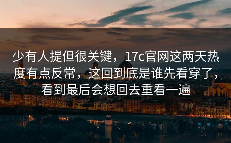 少有人提但很关键，17c官网这两天热度有点反常，这回到底是谁先看穿了，看到最后会想回去重看一遍
