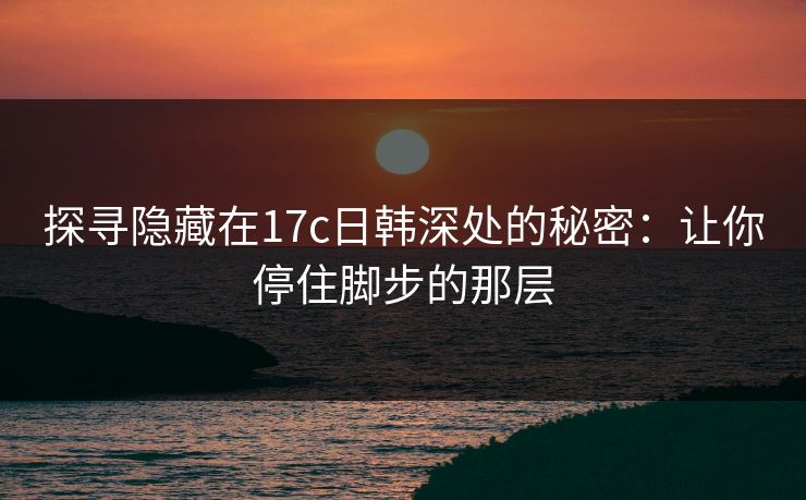 探寻隐藏在17c日韩深处的秘密:让你停住脚步的那层 探寻隐藏在17c日韩深处的秘密:让你停住脚步的那层