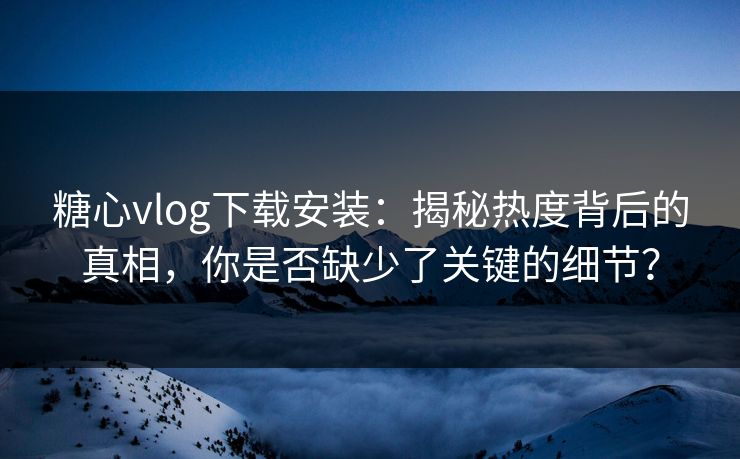 糖心vlog下载安装：揭秘热度背后的真相，你是否缺少了关键的细节？
