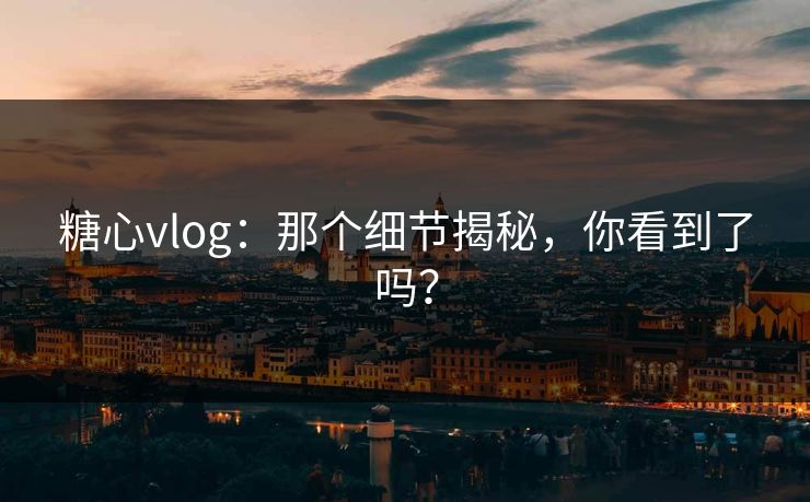 糖心vlog：那个细节揭秘，你看到了吗？