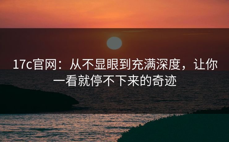 17c官网：从不显眼到充满深度，让你一看就停不下来的奇迹
