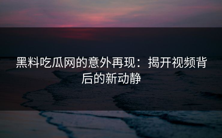 黑料吃瓜网的意外再现：揭开视频背后的新动静