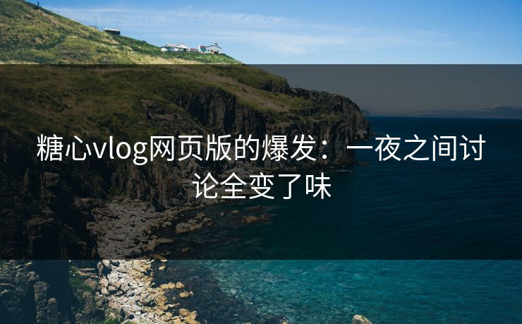 糖心vlog网页版的爆发：一夜之间讨论全变了味