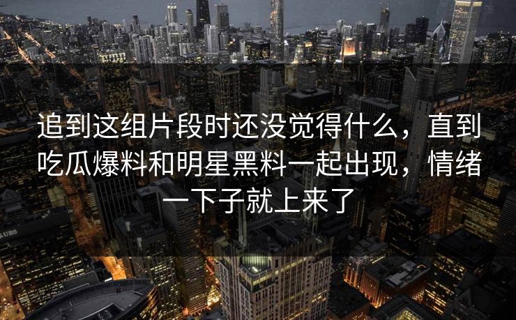 追到这组片段时还没觉得什么，直到吃瓜爆料和明星黑料一起出现，情绪一下子就上来了