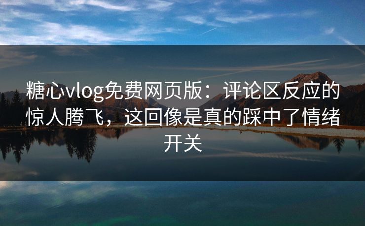糖心vlog免费网页版：评论区反应的惊人腾飞，这回像是真的踩中了情绪开关