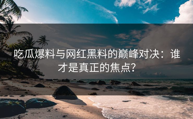 吃瓜爆料与网红黑料的巅峰对决：谁才是真正的焦点？
