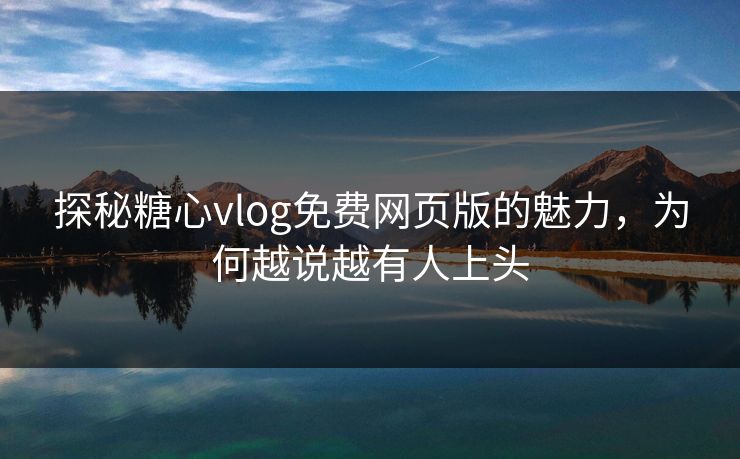 探秘糖心vlog免费网页版的魅力，为何越说越有人上头