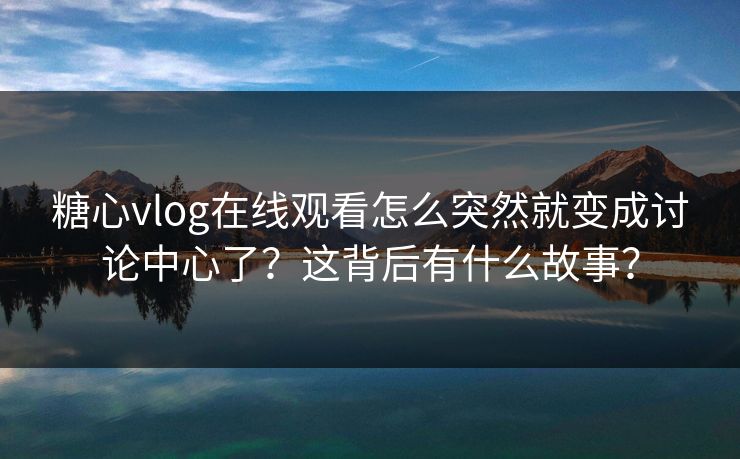 糖心vlog在线观看怎么突然就变成讨论中心了？这背后有什么故事？
