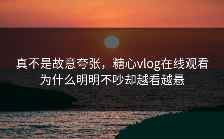 真不是故意夸张,糖心vlog在线观看为什么明明不吵却越看越悬 真不是故意夸张,糖心vlog在线观看为什么明明不吵却越看越悬